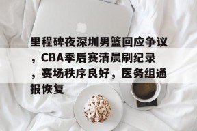 星空体育app-里程碑夜深圳男篮回应争议，CBA季后赛清晨刷纪录，赛场秩序良好，医务组通报恢复的简单介绍
