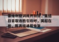 星空体育官网-包含塞维利亚训练开放日，集结日豪取连胜引欢呼，英超在即，医务组通报恢复的词条